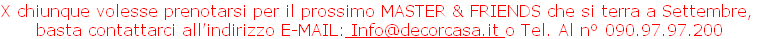 X chiunque volesse prenotarsi per il prossimo MASTER & FRIENDS che si terra a Settembre, 
basta contattarci all’indirizzo E-MAIL: Info@decorcasa.it o Tel. Al n° 090.97.97.200