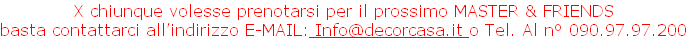 X chiunque volesse prenotarsi per il prossimo MASTER & FRIENDS 
basta contattarci all’indirizzo E-MAIL: Info@decorcasa.it o Tel. Al n° 090.97.97.200